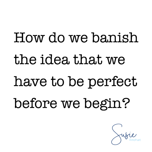 "How do we banish the idea that we have to be perfect before we begin?"